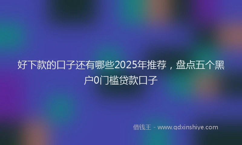 好下款的口子还有哪些2025年推荐，盘点五个黑户0门槛贷款口子