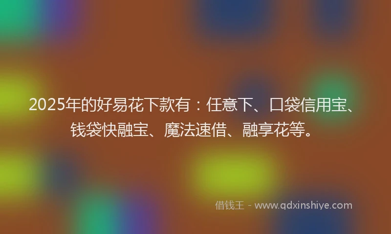 2025年的好易花下款有：任意下、口袋信用宝、钱袋快融宝、魔法速借、融享花等。