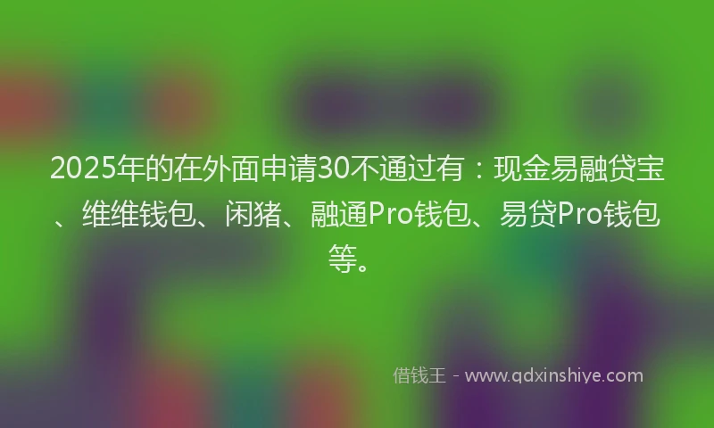 2025年的在外面申请30不通过有：现金易融贷宝、维维钱包、闲猪、融通Pro钱包、易贷Pro钱包等。