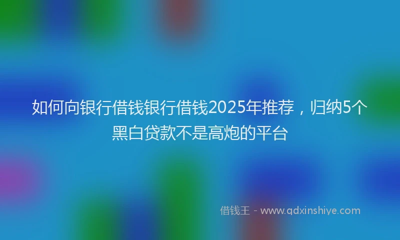 如何向银行借钱银行借钱2025年推荐，归纳5个黑白贷款不是高炮的平台