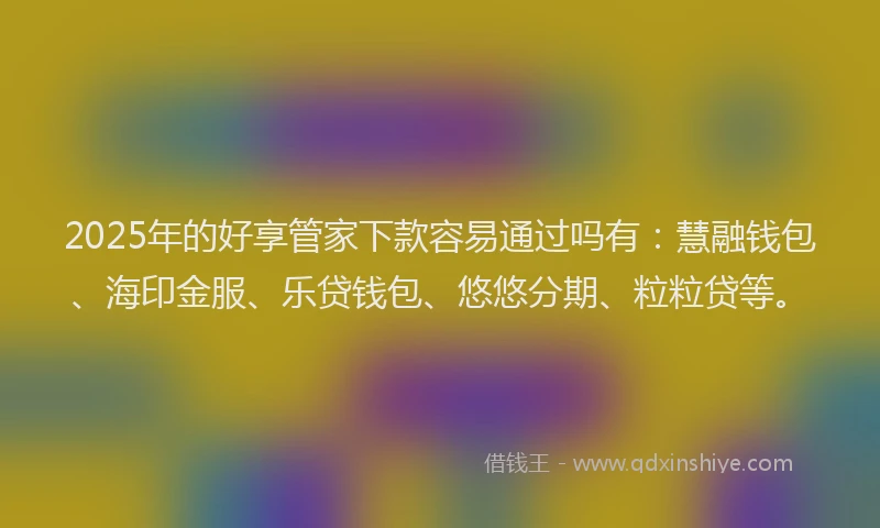 2025年的好享管家下款容易通过吗有：慧融钱包、海印金服、乐贷钱包、悠悠分期、粒粒贷等。