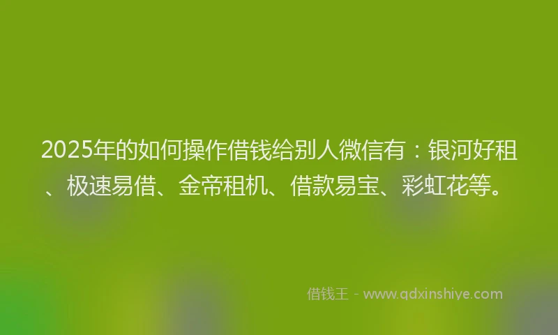2025年的如何操作借钱给别人微信有：银河好租、极速易借、金帝租机、借款易宝、彩虹花等。