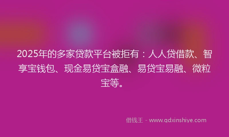 2025年的多家贷款平台被拒有：人人贷借款、智享宝钱包、现金易贷宝盒融、易贷宝易融、微粒宝等。