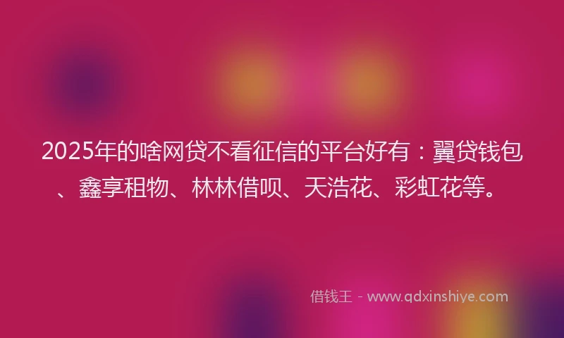2025年的啥网贷不看征信的平台好有：翼贷钱包、鑫享租物、林林借呗、天浩花、彩虹花等。