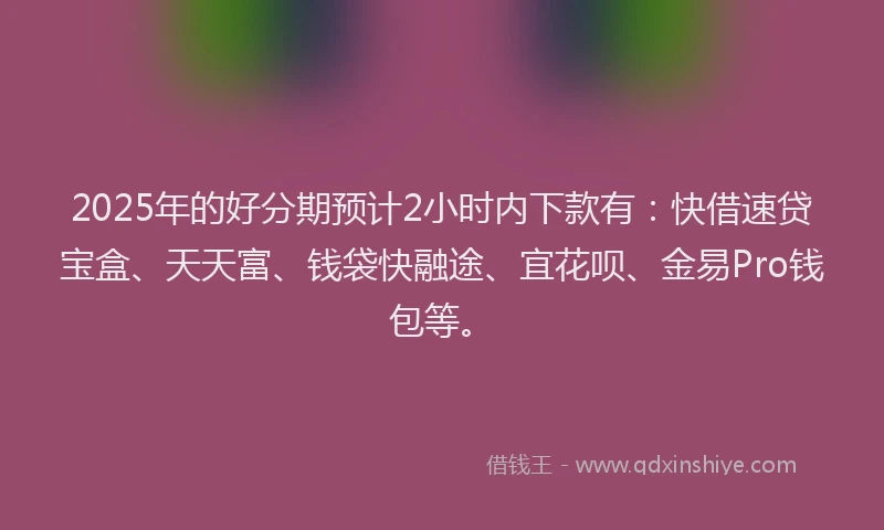 2025年的好分期预计2小时内下款有：快借速贷宝盒、天天富、钱袋快融途、宜花呗、金易Pro钱包等。