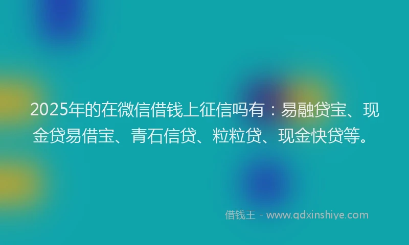2025年的在微信借钱上征信吗有：易融贷宝、现金贷易借宝、青石信贷、粒粒贷、现金快贷等。