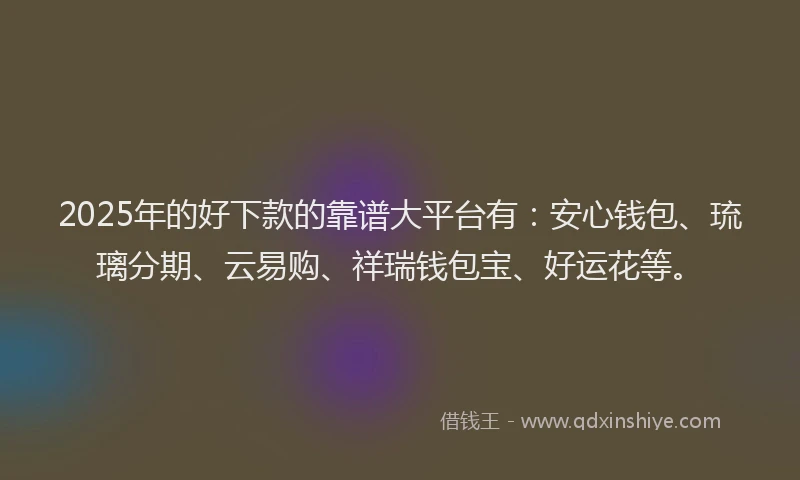 2025年的好下款的靠谱大平台有：安心钱包、琉璃分期、云易购、祥瑞钱包宝、好运花等。