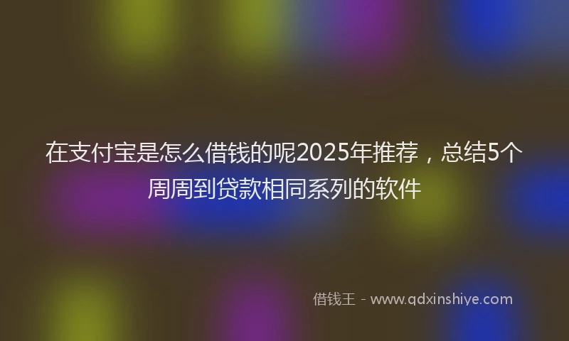 在支付宝是怎么借钱的呢2025年推荐，总结5个周周到贷款相同系列的软件
