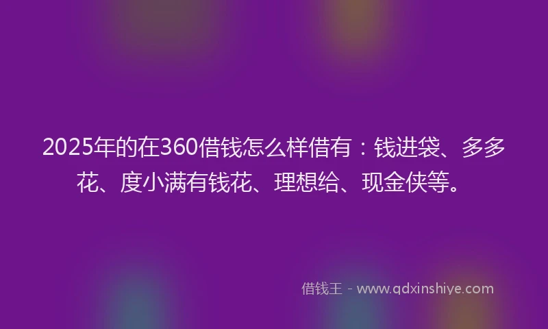 2025年的在360借钱怎么样借有：钱进袋、多多花、度小满有钱花、理想给、现金侠等。