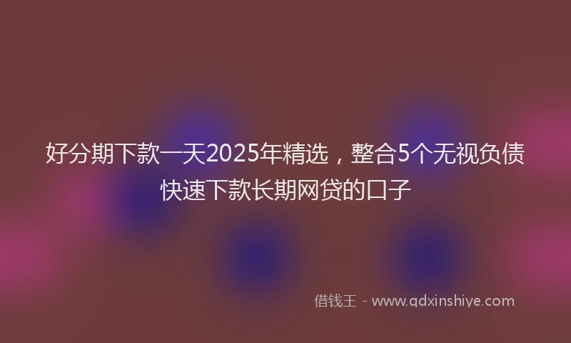 好分期下款一天2025年精选，整合5个无视负债快速下款长期网贷的口子