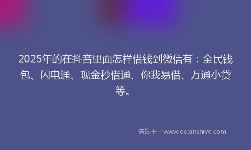 2025年的在抖音里面怎样借钱到微信有：全民钱包、闪电通、现金秒借通、你我易借、万通小贷等。