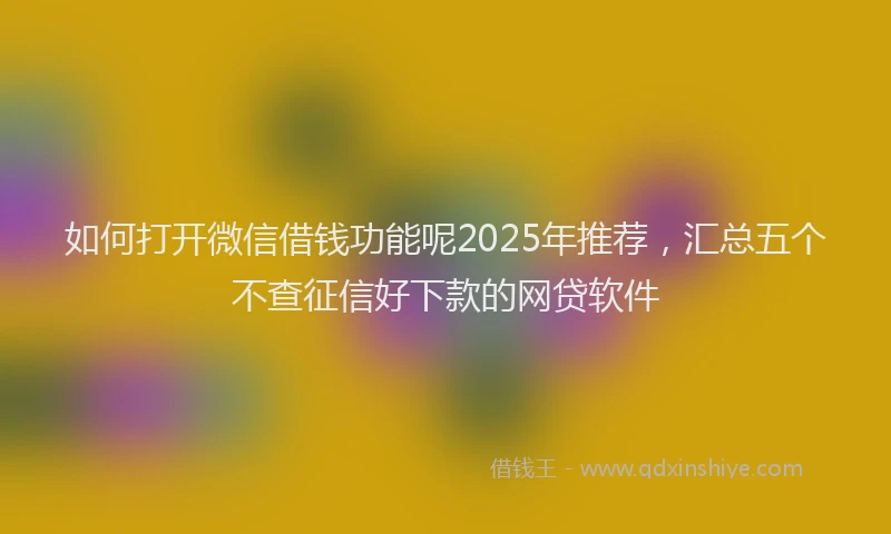 如何打开微信借钱功能呢2025年推荐，汇总五个不查征信好下款的网贷软件