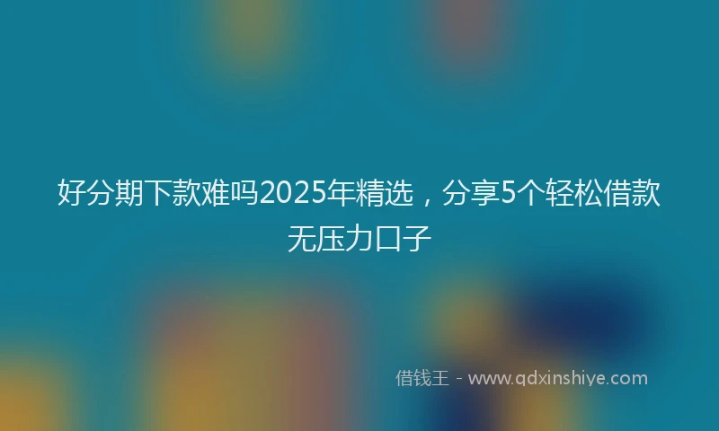 好分期下款难吗2025年精选，分享5个轻松借款无压力口子