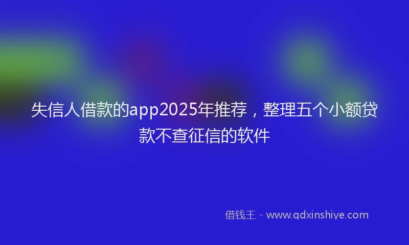 失信人借款的app2025年推荐，整理五个小额贷款不查征信的软件