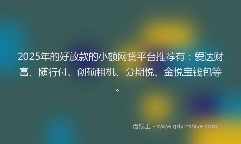 2025年的好放款的小额网贷平台推荐有：爱达财富、随行付、创硕租机、分期悦、金悦宝钱包等。