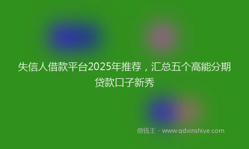 失信人借款平台2025年推荐，汇总五个高能分期贷款口子新秀