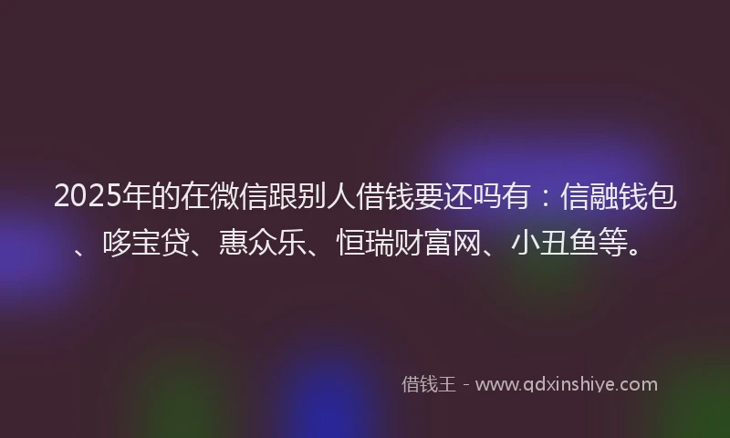 2025年的在微信跟别人借钱要还吗有：信融钱包、哆宝贷、惠众乐、恒瑞财富网、小丑鱼等。