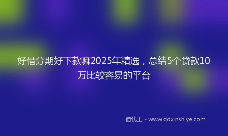 好借分期好下款嘛2025年精选，总结5个贷款10万比较容易的平台