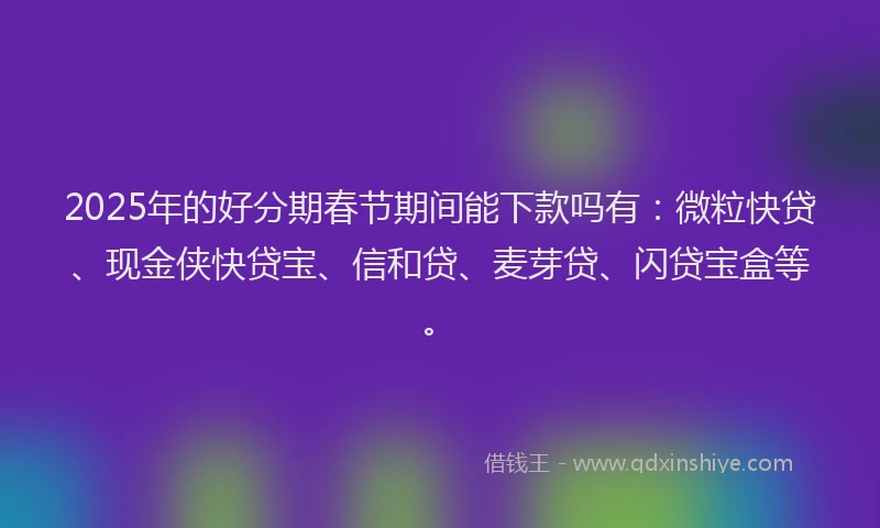 2025年的好分期春节期间能下款吗有：微粒快贷、现金侠快贷宝、信和贷、麦芽贷、闪贷宝盒等。