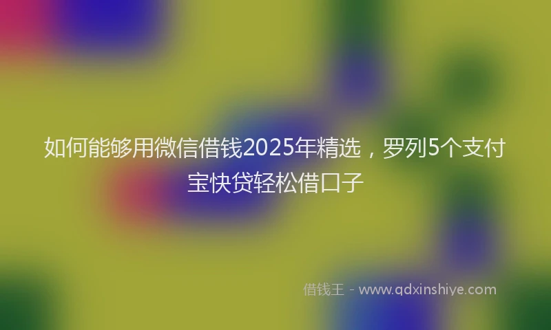 如何能够用微信借钱2025年精选，罗列5个支付宝快贷轻松借口子