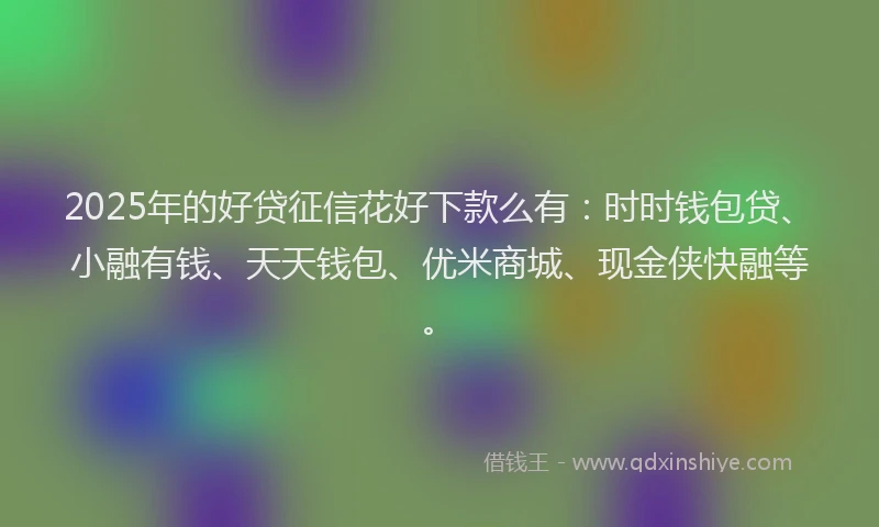 2025年的好贷征信花好下款么有：时时钱包贷、小融有钱、天天钱包、优米商城、现金侠快融等。