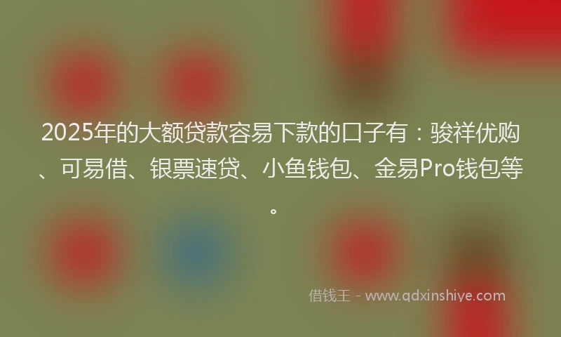 2025年的大额贷款容易下款的口子有：骏祥优购、可易借、银票速贷、小鱼钱包、金易Pro钱包等。