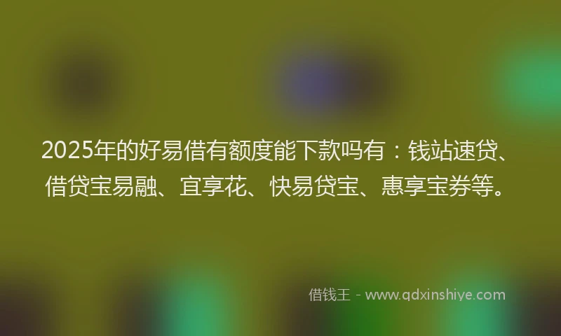 2025年的好易借有额度能下款吗有：钱站速贷、借贷宝易融、宜享花、快易贷宝、惠享宝券等。