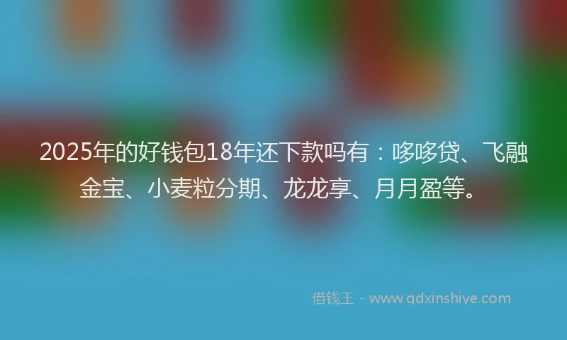 2025年的好钱包18年还下款吗有：哆哆贷、飞融金宝、小麦粒分期、龙龙享、月月盈等。