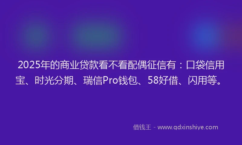 2025年的商业贷款看不看配偶征信有：口袋信用宝、时光分期、瑞信Pro钱包、58好借、闪用等。