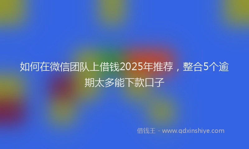 如何在微信团队上借钱2025年推荐，整合5个逾期太多能下款口子