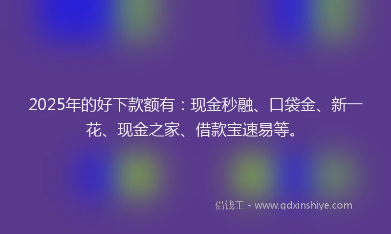2025年的好下款额有：现金秒融、口袋金、新一花、现金之家、借款宝速易等。