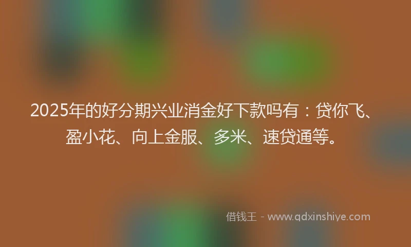 2025年的好分期兴业消金好下款吗有：贷你飞、盈小花、向上金服、多米、速贷通等。