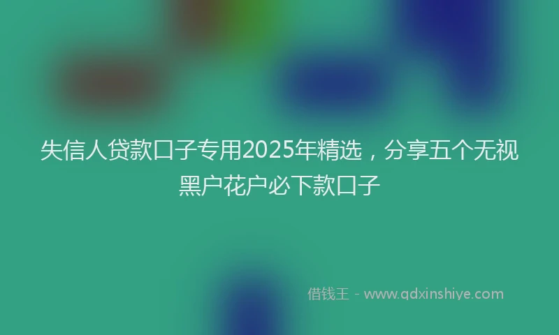 失信人贷款口子专用2025年精选，分享五个无视黑户花户必下款口子