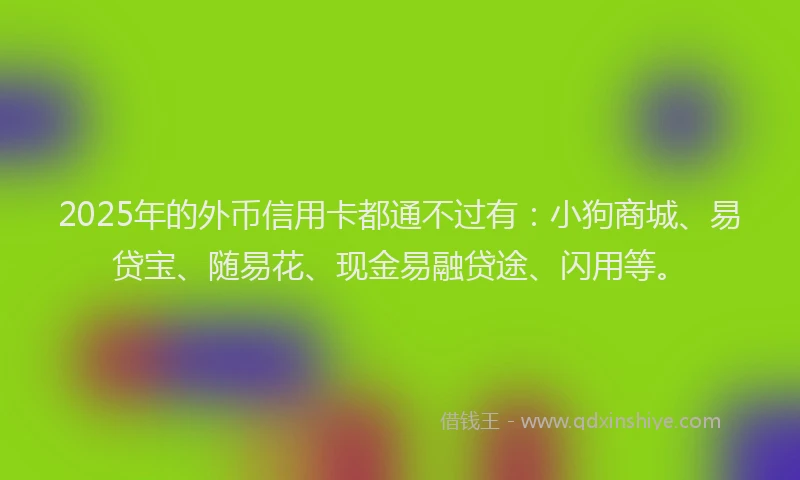 2025年的外币信用卡都通不过有：小狗商城、易贷宝、随易花、现金易融贷途、闪用等。