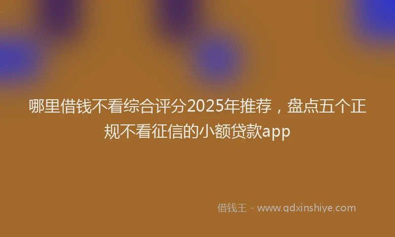 哪里借钱不看综合评分2025年推荐，盘点五个正规不看征信的小额贷款app