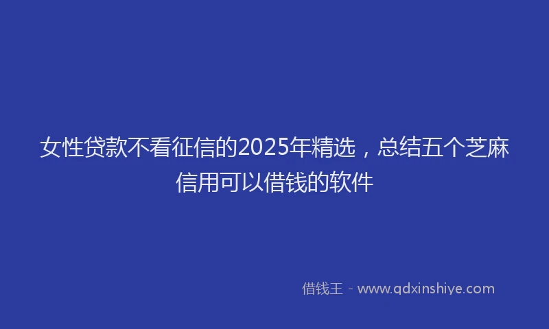 女性贷款不看征信的2025年精选，总结五个芝麻信用可以借钱的软件