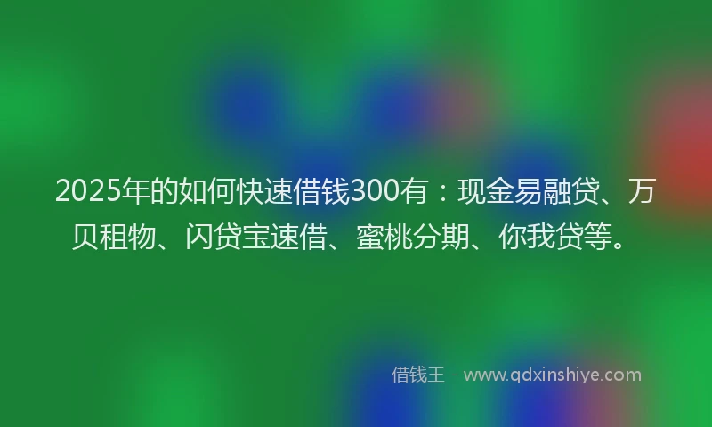 2025年的如何快速借钱300有：现金易融贷、万贝租物、闪贷宝速借、蜜桃分期、你我贷等。