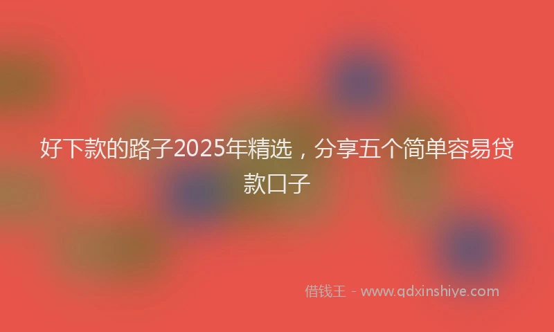 好下款的路子2025年精选，分享五个简单容易贷款口子
