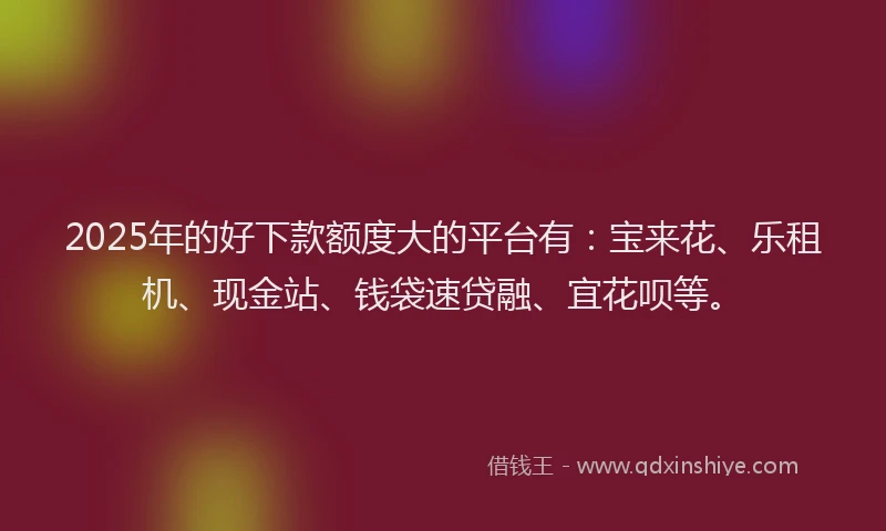2025年的好下款额度大的平台有：宝来花、乐租机、现金站、钱袋速贷融、宜花呗等。