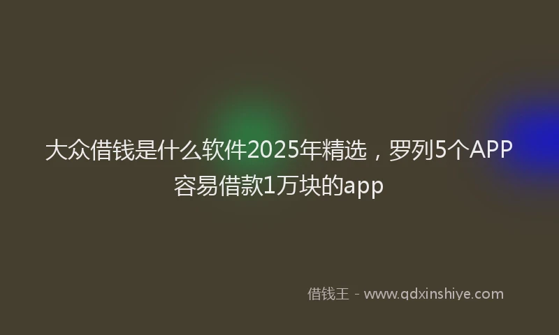 大众借钱是什么软件2025年精选，罗列5个APP容易借款1万块的app