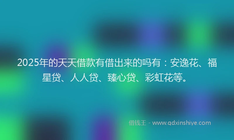 2025年的天天借款有借出来的吗有：安逸花、福星贷、人人贷、臻心贷、彩虹花等。