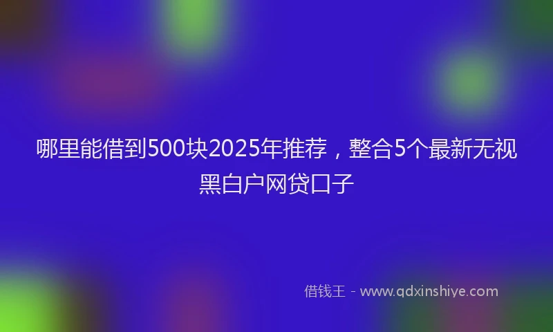 哪里能借到500块2025年推荐，整合5个最新无视黑白户网贷口子