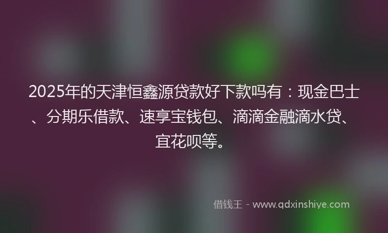 2025年的天津恒鑫源贷款好下款吗有：现金巴士、分期乐借款、速享宝钱包、滴滴金融滴水贷、宜花呗等。