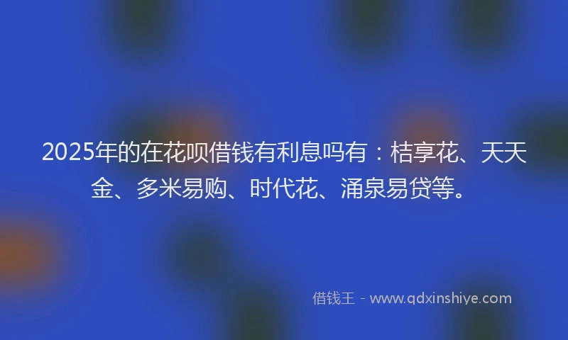 2025年的在花呗借钱有利息吗有：桔享花、天天金、多米易购、时代花、涌泉易贷等。