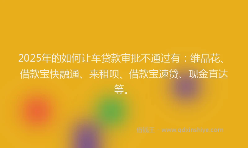 2025年的如何让车贷款审批不通过有：维品花、借款宝快融通、来租呗、借款宝速贷、现金直达等。