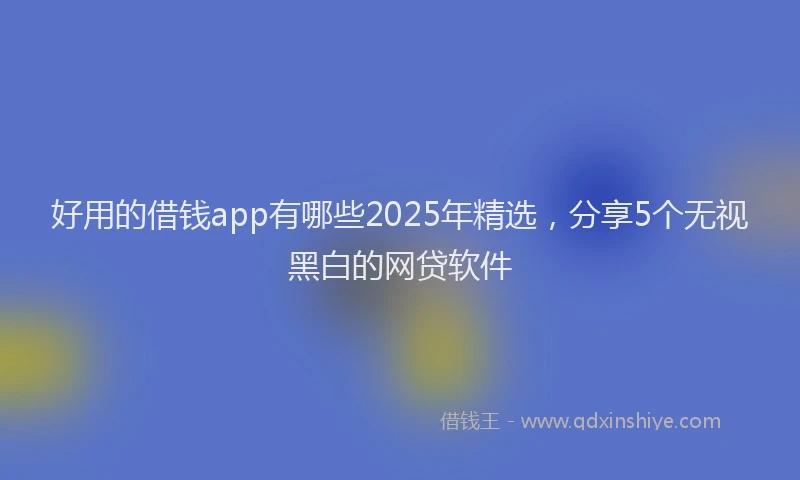 好用的借钱app有哪些2025年精选，分享5个无视黑白的网贷软件