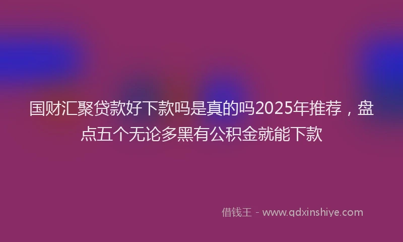 国财汇聚贷款好下款吗是真的吗2025年推荐，盘点五个无论多黑有公积金就能下款
