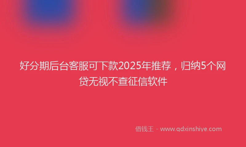 好分期后台客服可下款2025年推荐，归纳5个网贷无视不查征信软件