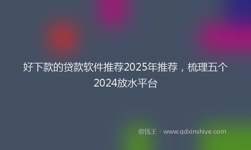 好下款的贷款软件推荐2025年推荐，梳理五个2024放水平台