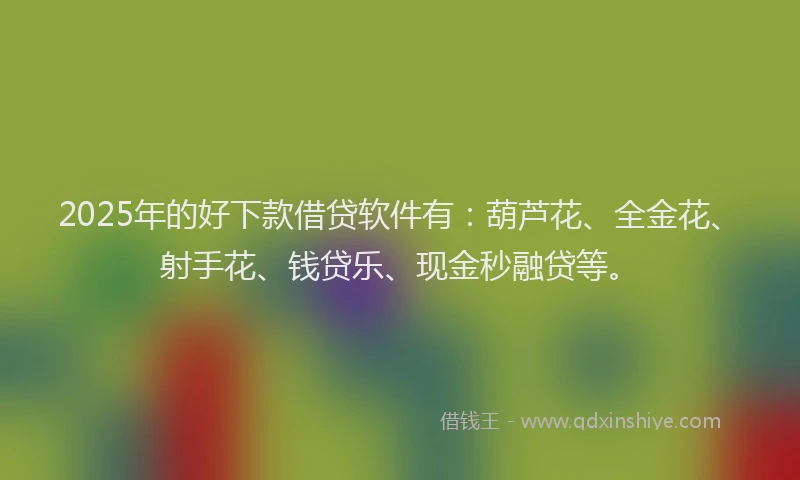 2025年的好下款借贷软件有：葫芦花、全金花、射手花、钱贷乐、现金秒融贷等。